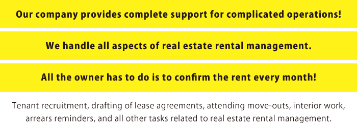 Our company provides complete support for complicated operations! We handle all aspects of real estate rental management. All the owner has to do is to confirm the rent every month!